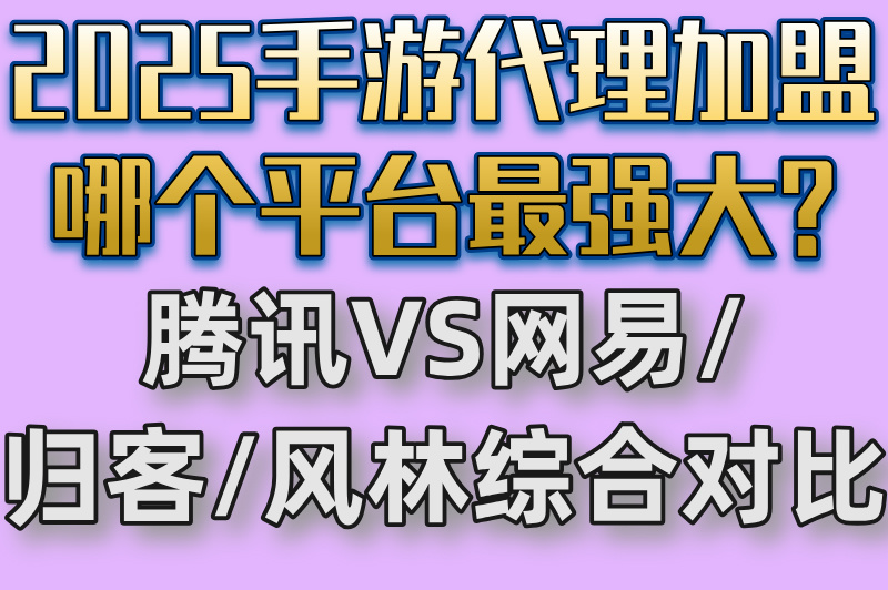 2025手游代理加盟哪个平台最强大?腾讯VS网易&#x2F;归客&#x2F;风林综合对比